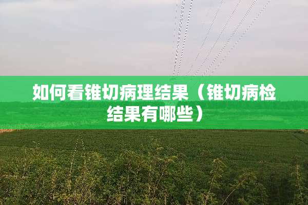 如何看锥切病理结果（锥切病检结果有哪些）