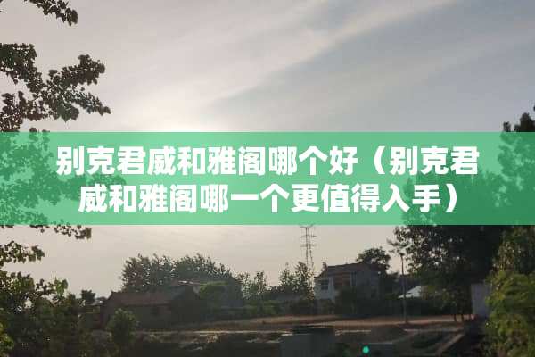 别克君威和雅阁哪个好（别克君威和雅阁哪一个更值得入手）