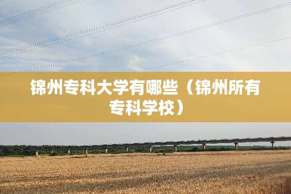 锦州专科大学有哪些（锦州所有专科学校）