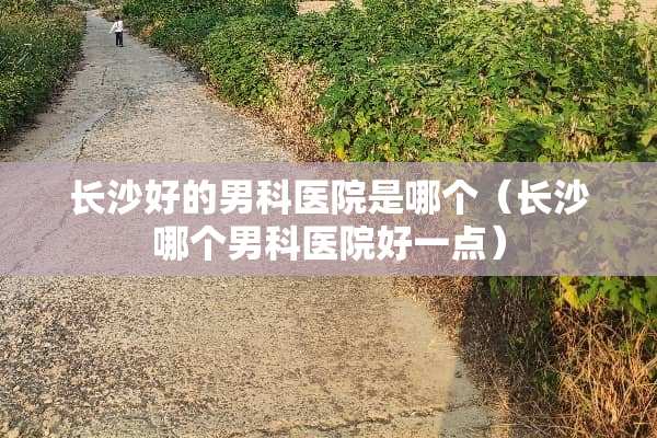 长沙好的男科医院是哪个（长沙哪个男科医院好一点）