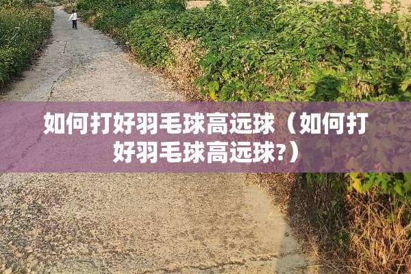 如何打好羽毛球高远球（如何打好羽毛球高远球?）