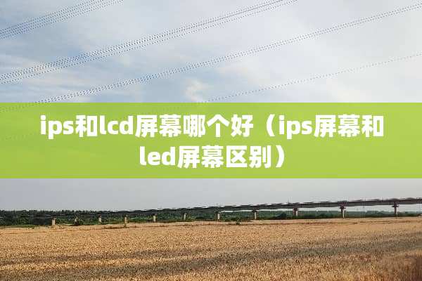 ips和lcd屏幕哪个好（ips屏幕和led屏幕区别）