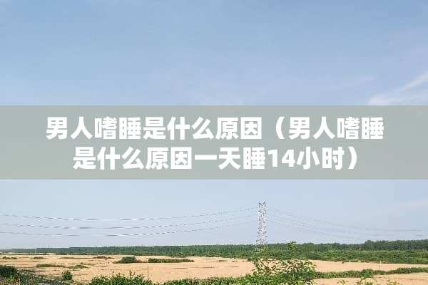 男人嗜睡是什么原因（男人嗜睡是什么原因一天睡14小时）