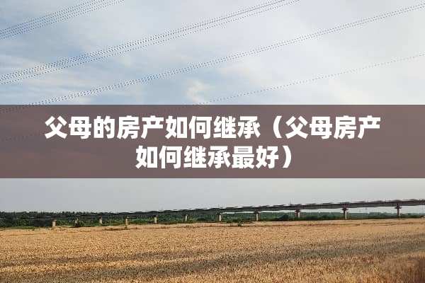 父母的房产如何继承（父母房产如何继承最好）