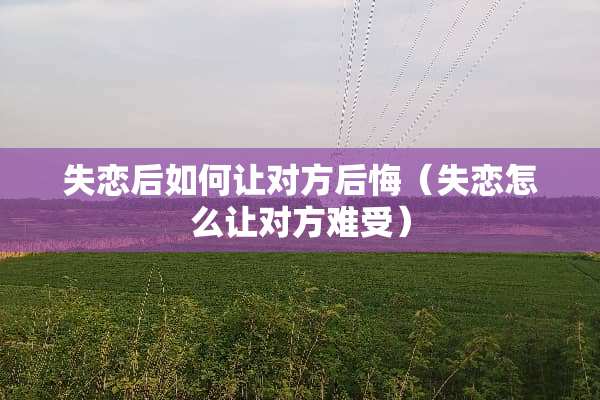 失恋后如何让对方后悔（失恋怎么让对方难受）
