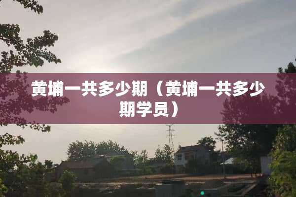 黄埔一共多少期（黄埔一共多少期学员）