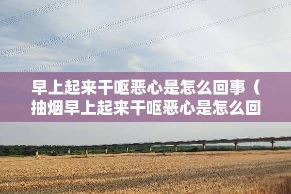 早上起来干呕恶心是怎么回事（抽烟早上起来干呕恶心是怎么回事）
