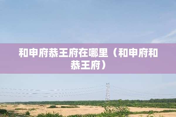 和申府恭王府在哪里（和申府和恭王府）