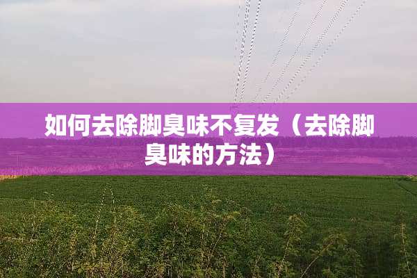 如何去除脚臭味不复发（去除脚臭味的方法）