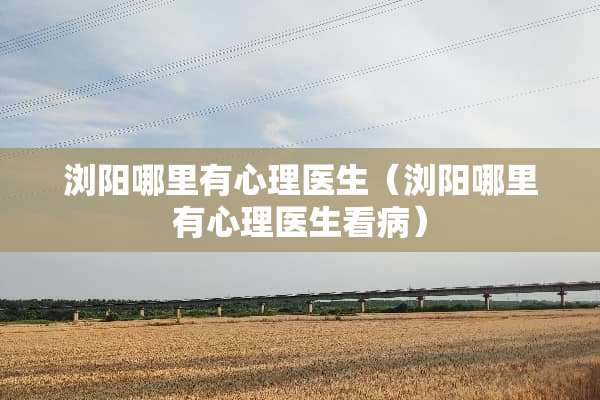 浏阳哪里有心理医生（浏阳哪里有心理医生看病）
