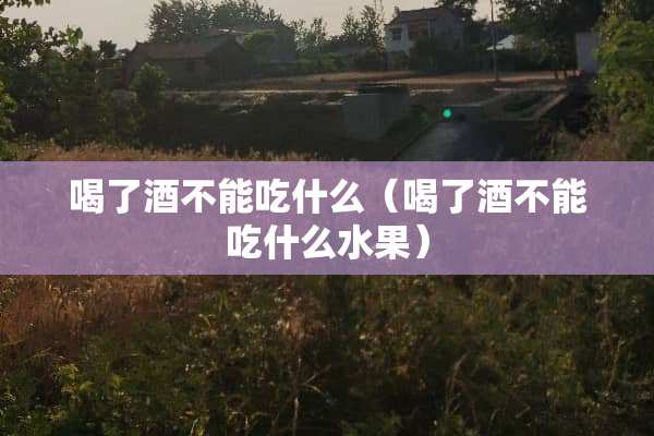喝了酒不能吃什么（喝了酒不能吃什么水果）