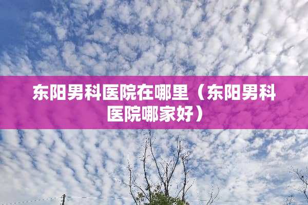 东阳男科医院在哪里（东阳男科医院哪家好）