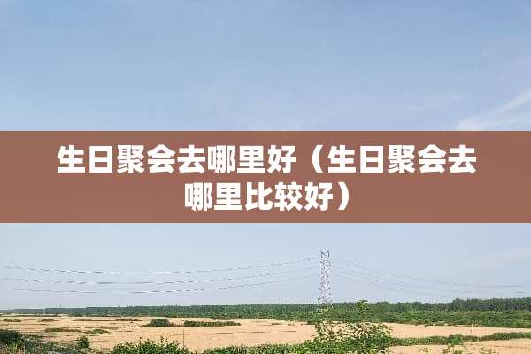 生日聚会去哪里好（生日聚会去哪里比较好）