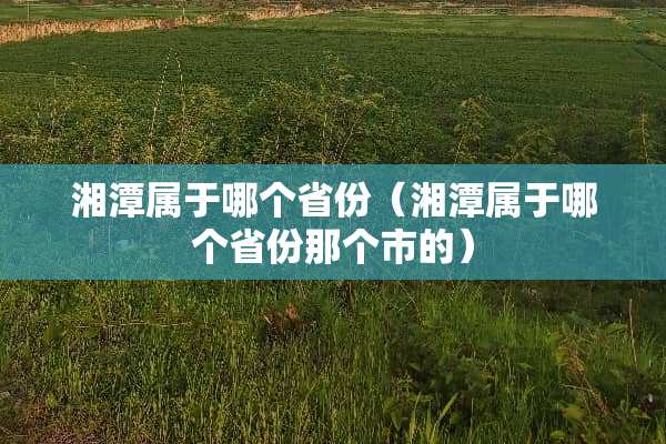 湘潭属于哪个省份（湘潭属于哪个省份那个市的）
