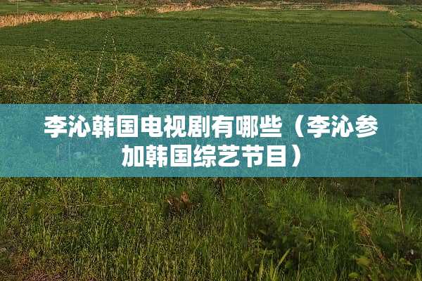 李沁韩国电视剧有哪些（李沁参加韩国综艺节目）