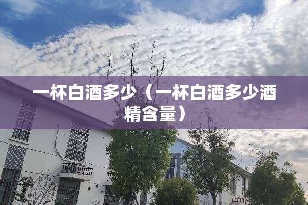 一杯白酒多少（一杯白酒多少酒精含量）
