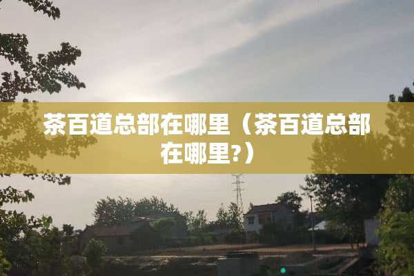 茶百道总部在哪里（茶百道总部在哪里?）