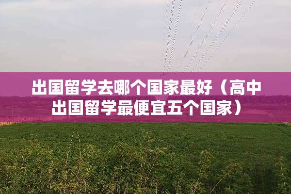 出国留学去哪个国家最好（高中出国留学最便宜五个国家）