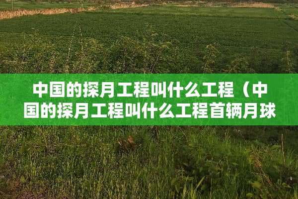中国的探月工程叫什么工程（中国的探月工程叫什么工程首辆月球车叫什么号）