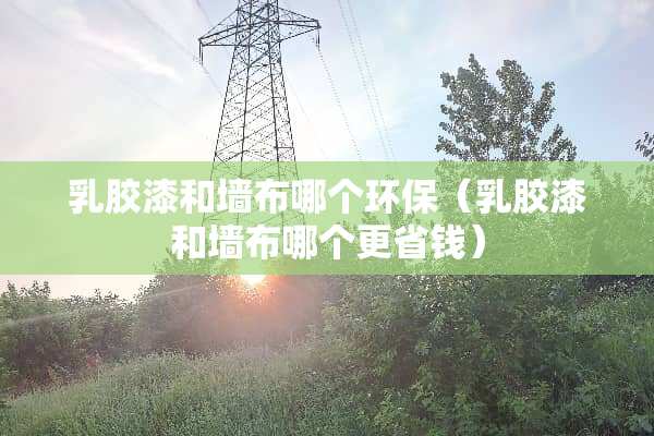 *胶漆和墙布哪个环保（*胶漆和墙布哪个更省钱）