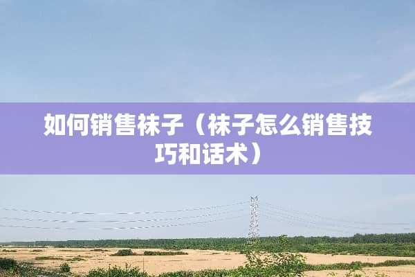 如何销售袜子（袜子怎么销售技巧和话术）
