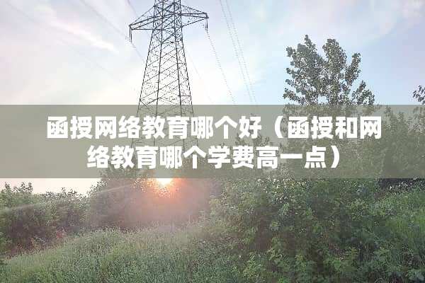 函授网络教育哪个好（函授和网络教育哪个学费高一点）