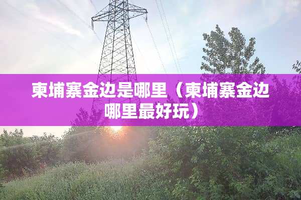 柬埔寨金边是哪里（柬埔寨金边哪里最好玩）