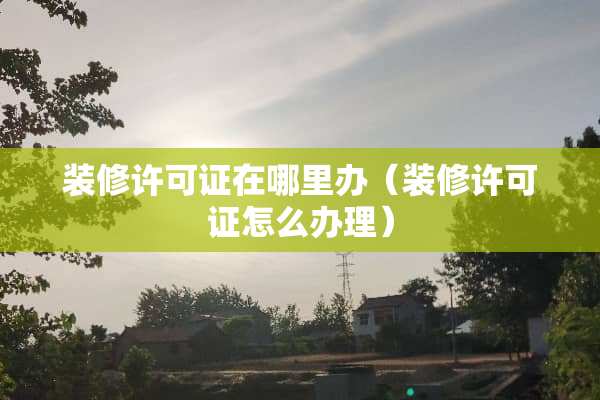 装修许可证在哪里办（装修许可证怎么办理）