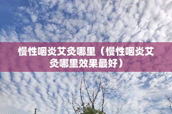 慢性咽炎艾灸哪里（慢性咽炎艾灸哪里效果最好）