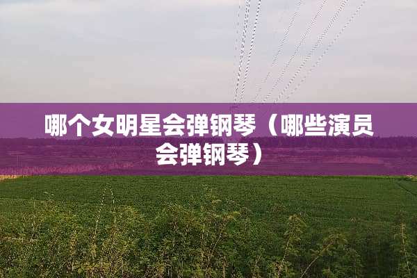 哪个女明星会弹钢琴（哪些演员会弹钢琴）