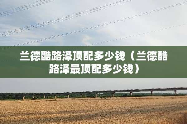 兰德酷路泽顶配多少钱（兰德酷路泽最顶配多少钱）