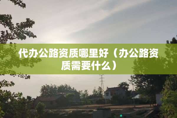 **公路资质哪里好（办公路资质需要什么）