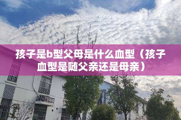 孩子是b型父母是什么血型（孩子血型是随父亲还是母亲）