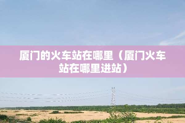 厦门的火车站在哪里（厦门火车站在哪里进站）