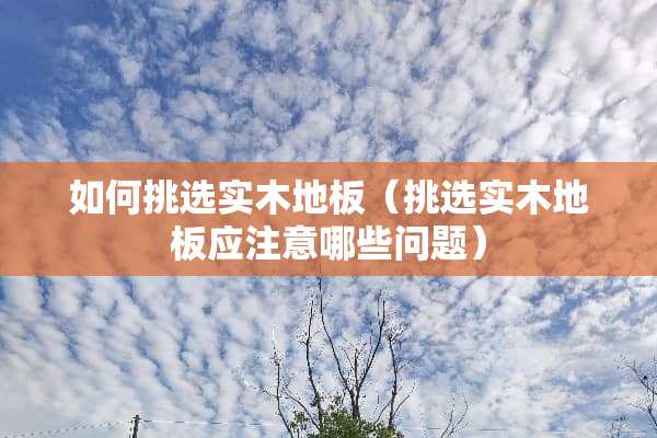 如何挑选实木地板（挑选实木地板应注意哪些问题）