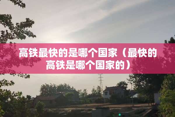 高铁最快的是哪个国家（最快的高铁是哪个国家的）