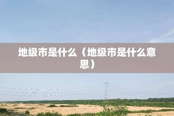 地级市是什么（地级市是什么意思）