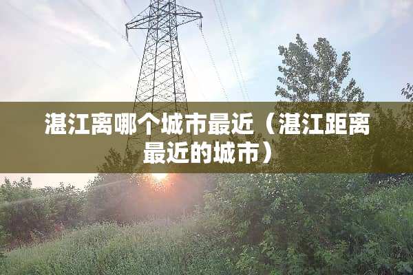 湛江离哪个城市最近（湛江距离最近的城市）