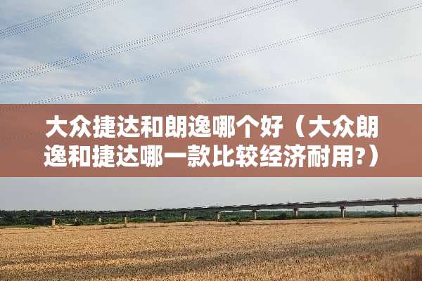 大众捷达和朗逸哪个好（大众朗逸和捷达哪一款比较经济耐用?）