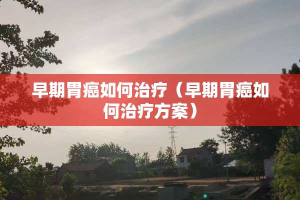 早期胃癌如何治疗（早期胃癌如何治疗方案）