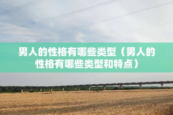 男人的性格有哪些类型（男人的性格有哪些类型和特点）