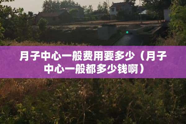 月子中心一般费用要多少（月子中心一般都多少钱啊）