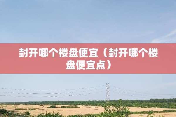 封开哪个楼盘便宜（封开哪个楼盘便宜点）