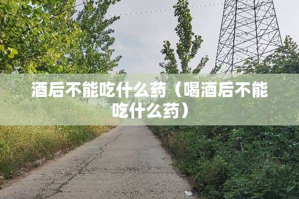 酒后不能吃什么药（喝酒后不能吃什么药）