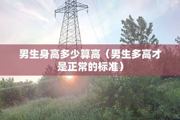 男生身高多少算高（男生多高才是正常的标准）