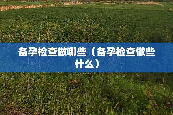 备孕检查做哪些（备孕检查做些什么）