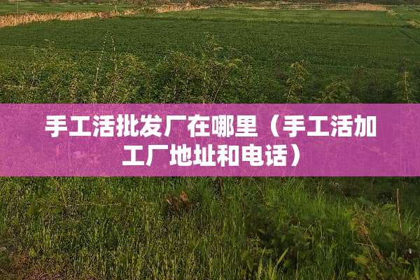 手工活批发厂在哪里（手工活加工厂地址和电话）