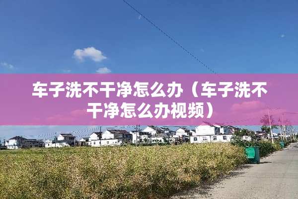 车子洗不干净怎么办（车子洗不干净怎么办视频）