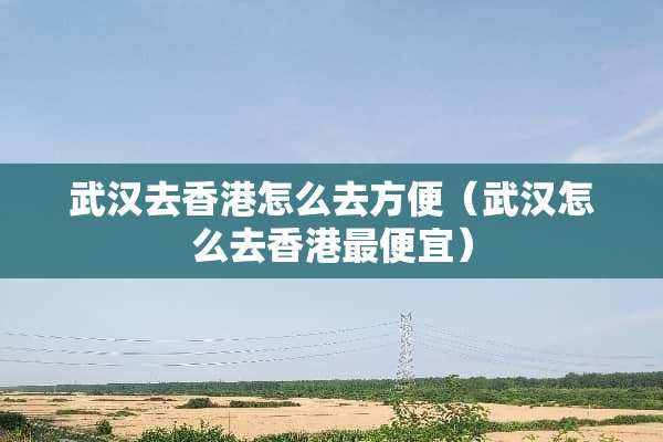 武汉去香港怎么去方便（武汉怎么去香港最便宜）