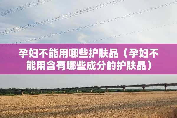 孕妇不能用哪些护肤品（孕妇不能用含有哪些成分的护肤品）